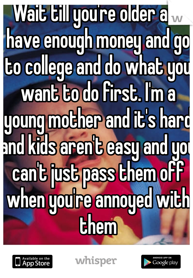 Wait till you're older and have enough money and go to college and do what you want to do first. I'm a young mother and it's hard and kids aren't easy and you can't just pass them off when you're annoyed with them