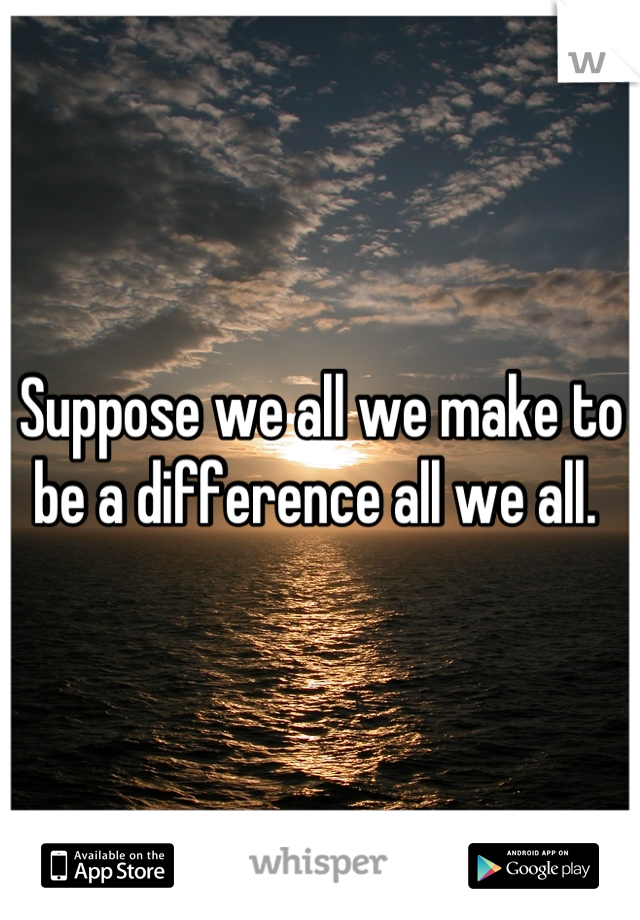 Suppose we all we make to be a difference all we all. 