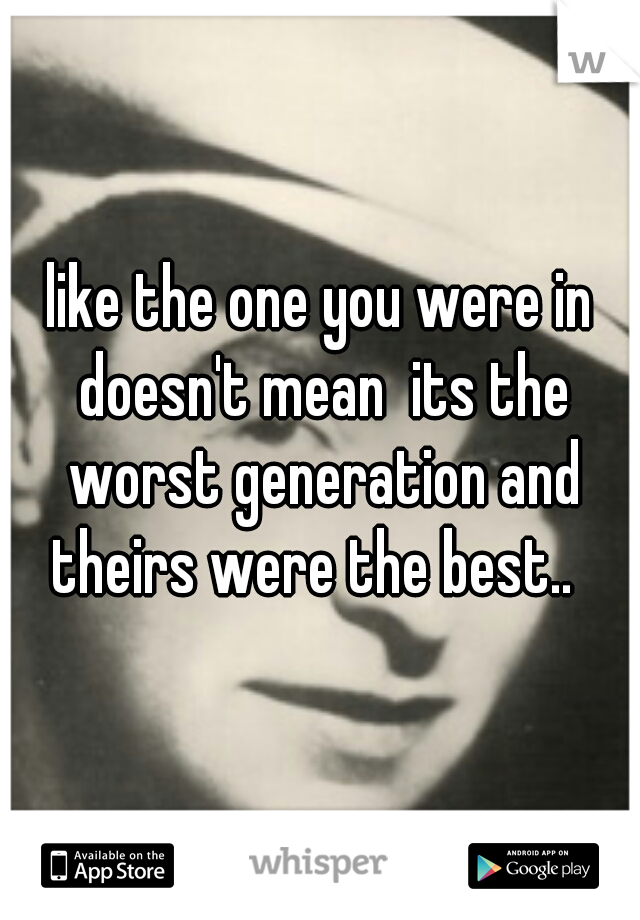 like the one you were in doesn't mean  its the worst generation and theirs were the best..  