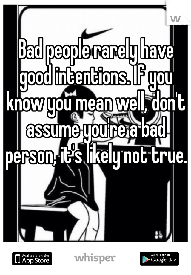 Bad people rarely have good intentions. If you know you mean well, don't assume you're a bad person, it's likely not true.