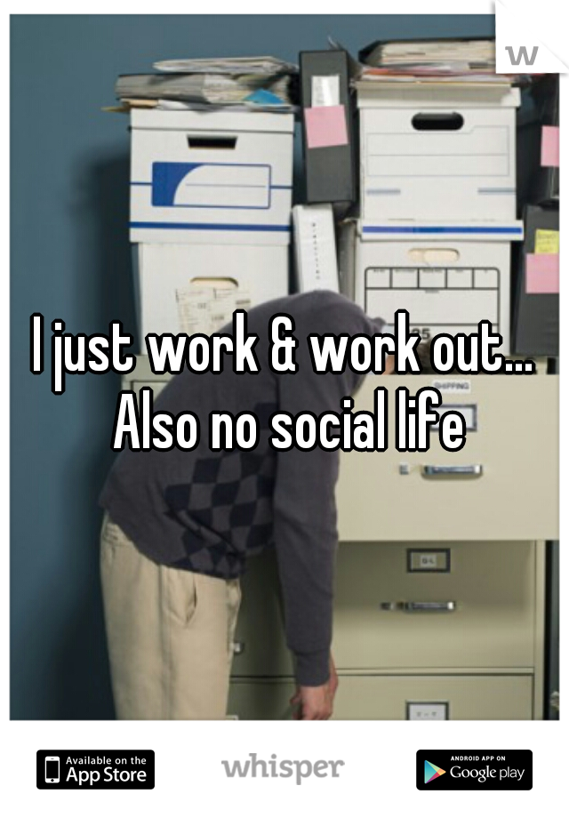 I just work & work out... Also no social life
