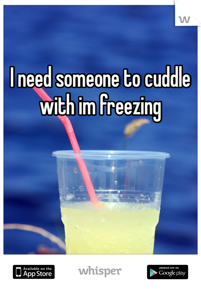 I need someone to cuddle with im freezing