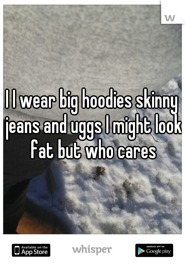 I I wear big hoodies skinny jeans and uggs I might look fat but who cares