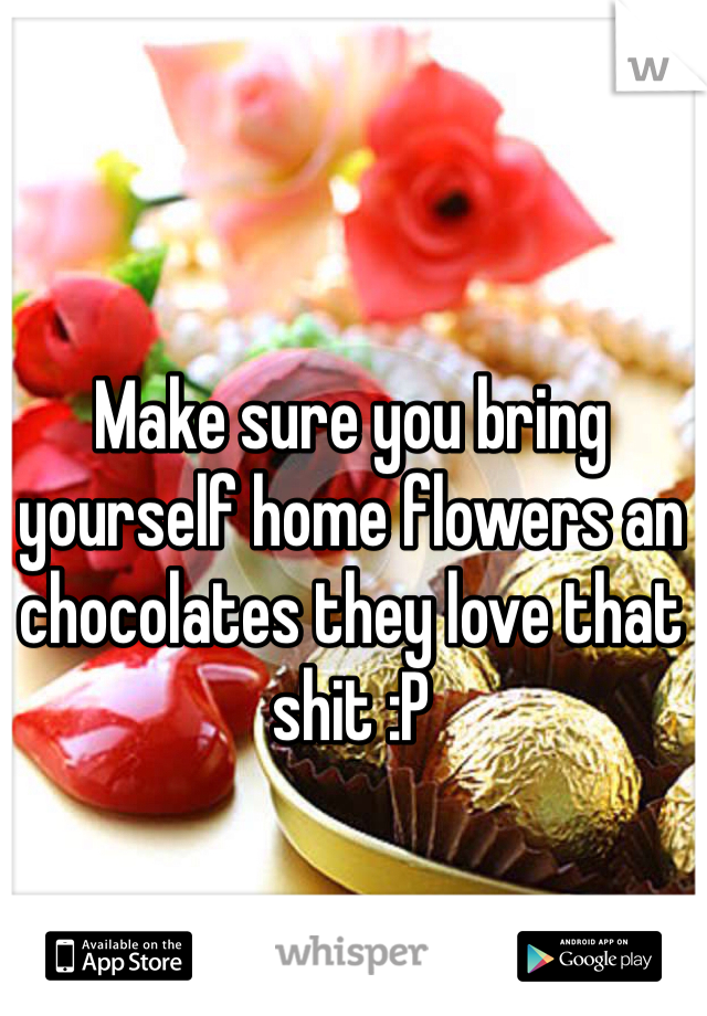 Make sure you bring yourself home flowers an chocolates they love that shit :P
