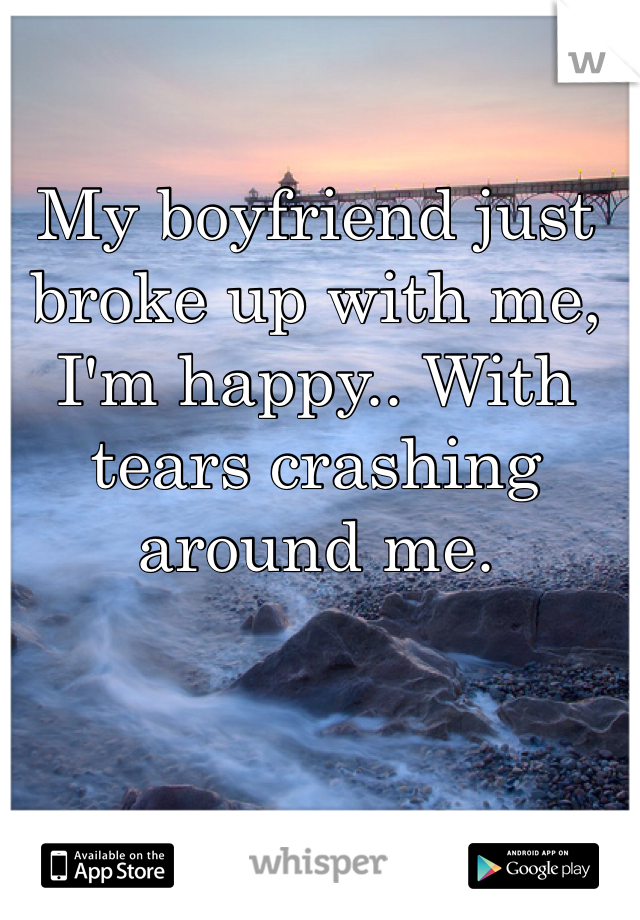 My boyfriend just broke up with me, I'm happy.. With tears crashing around me.