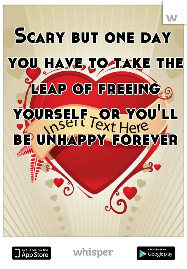 Scary but one day you have to take the leap of freeing yourself  or you'll be unhappy forever