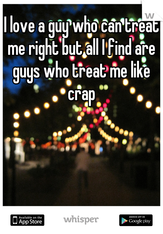 I love a guy who can treat me right but all I find are guys who treat me like crap