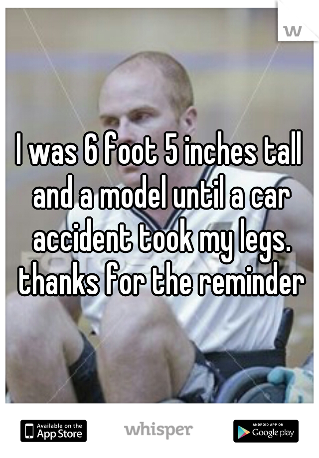 I was 6 foot 5 inches tall and a model until a car accident took my legs. thanks for the reminder
