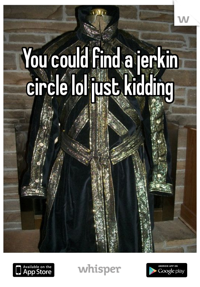 You could find a jerkin circle lol just kidding 