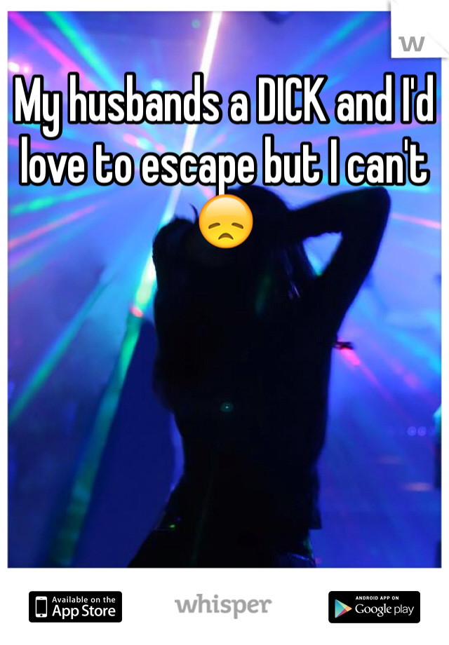 My husbands a DICK and I'd love to escape but I can't 😞