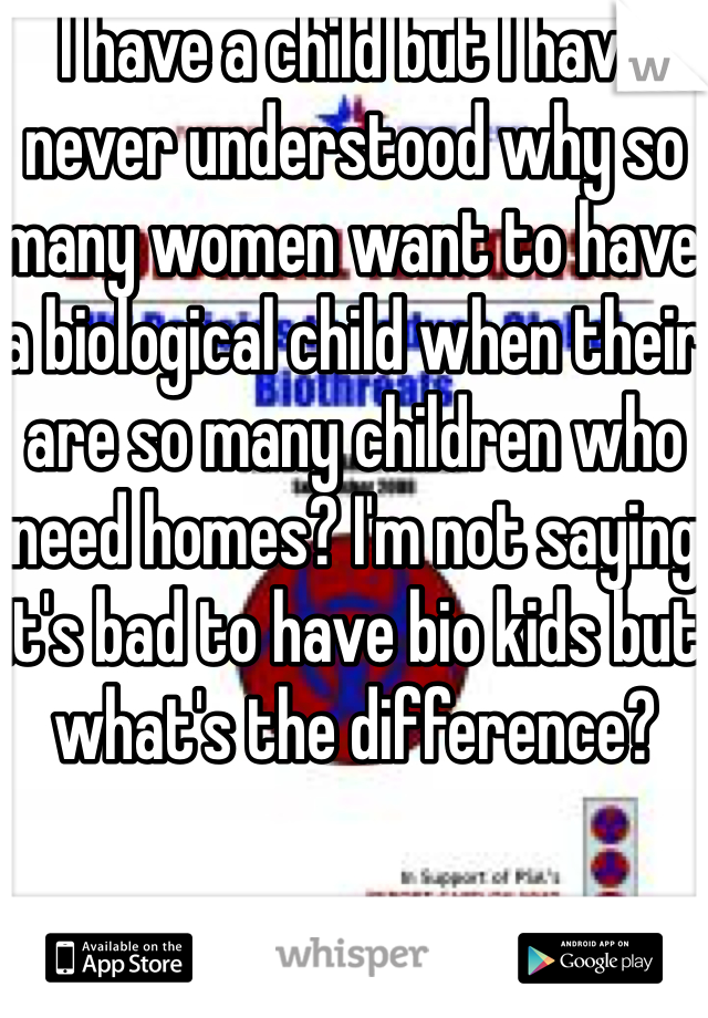 I have a child but I have never understood why so many women want to have a biological child when their are so many children who need homes? I'm not saying it's bad to have bio kids but what's the difference? 