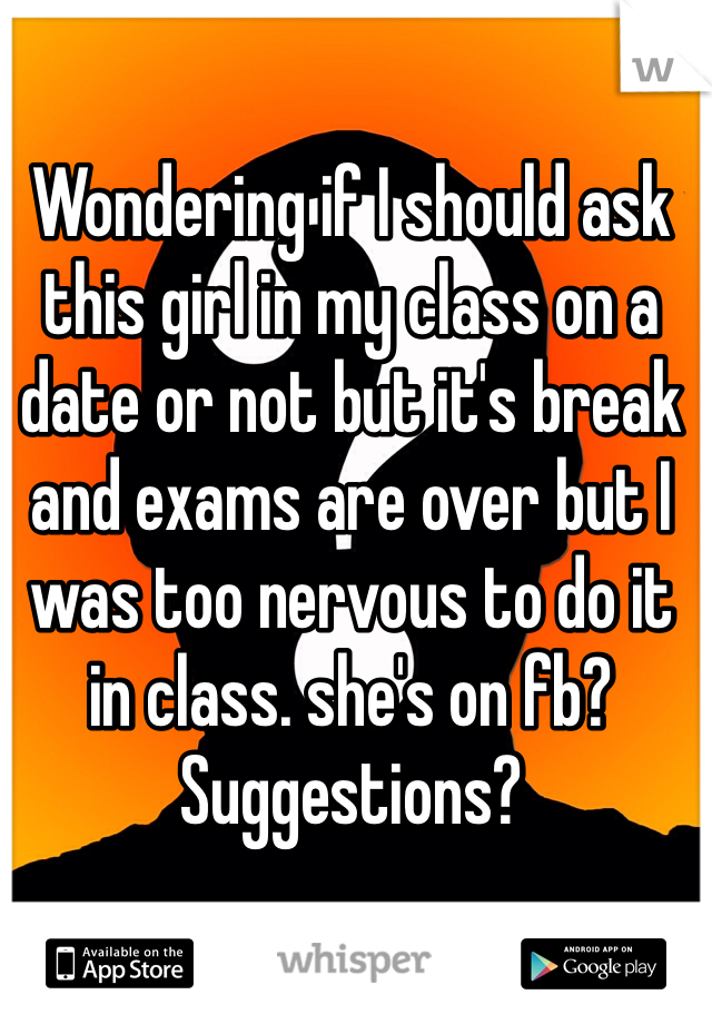 Wondering if I should ask this girl in my class on a date or not but it's break and exams are over but I was too nervous to do it in class. she's on fb? Suggestions? 