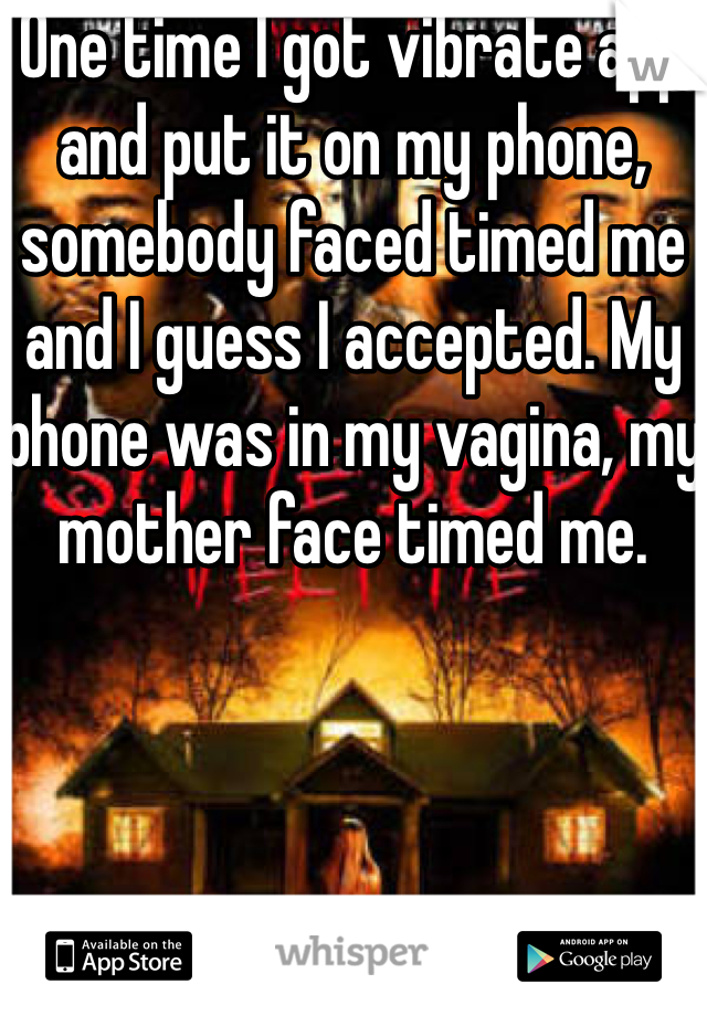 One time I got vibrate app and put it on my phone, somebody faced timed me and I guess I accepted. My phone was in my vagina, my mother face timed me.
