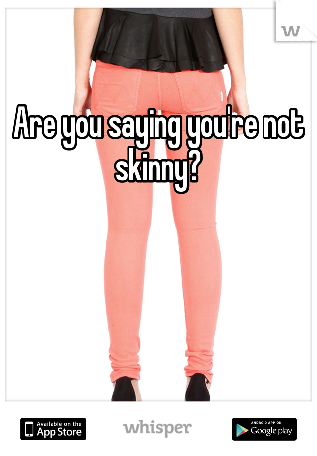 Are you saying you're not skinny?