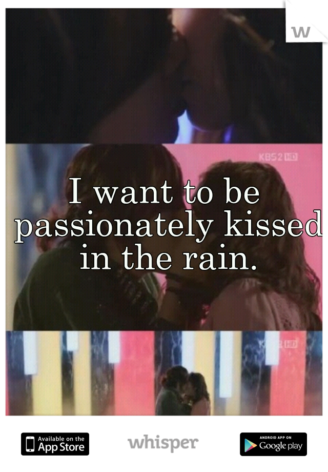 I want to be passionately kissed in the rain.