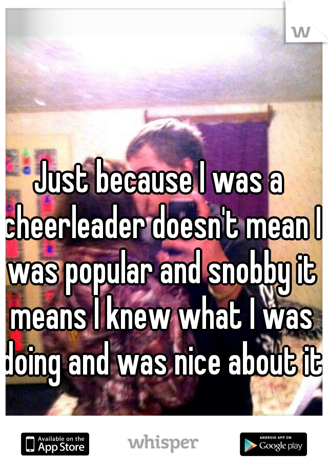 Just because I was a cheerleader doesn't mean I was popular and snobby it means I knew what I was doing and was nice about it.