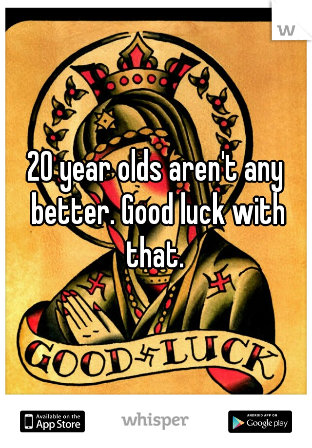 20 year olds aren't any better. Good luck with that. 