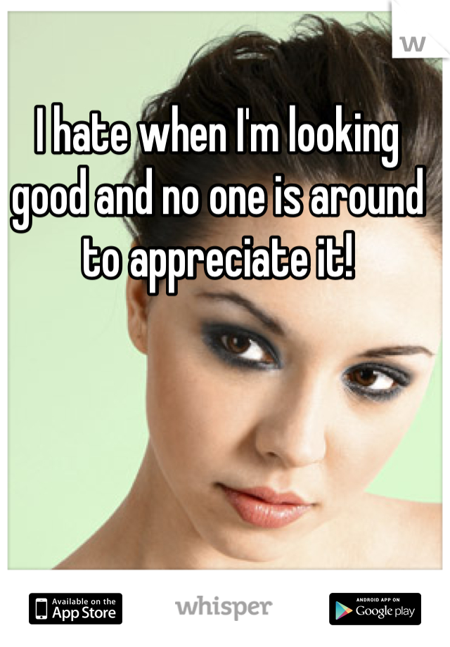 I hate when I'm looking good and no one is around to appreciate it!