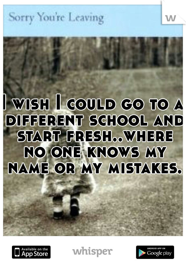 I wish I could go to a different school and start fresh..where no one knows my name or my mistakes..