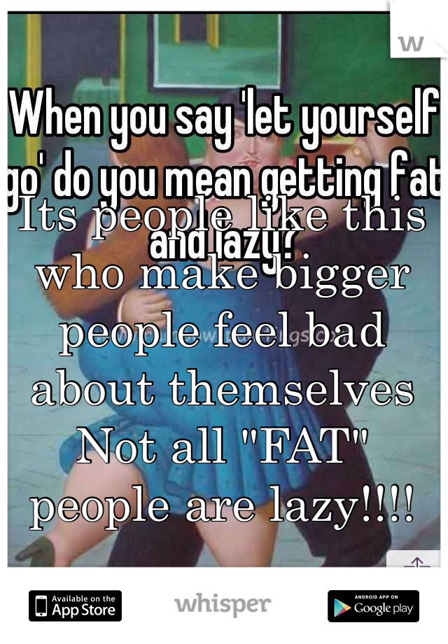 Its people like this who make bigger people feel bad about themselves Not all "FAT" people are lazy!!!! 