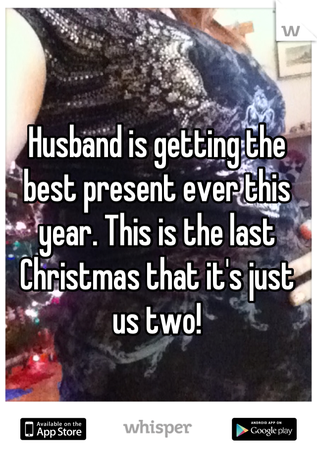 Husband is getting the best present ever this year. This is the last Christmas that it's just us two!