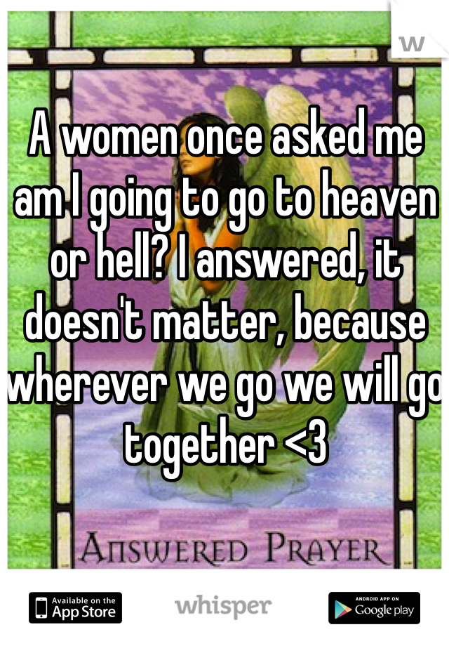 A women once asked me am I going to go to heaven or hell? I answered, it doesn't matter, because wherever we go we will go together <3