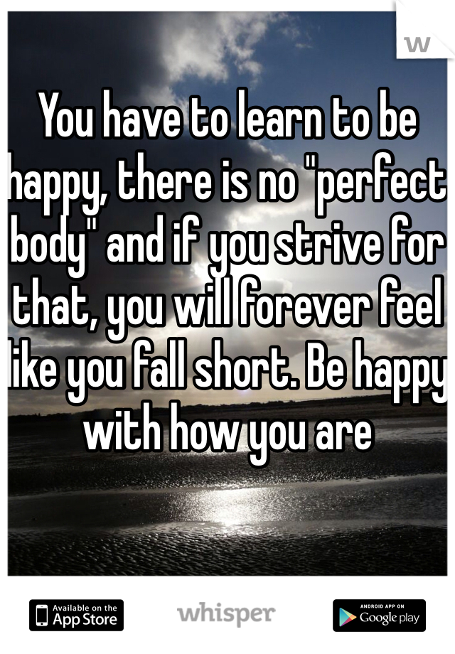 You have to learn to be happy, there is no "perfect body" and if you strive for that, you will forever feel like you fall short. Be happy with how you are