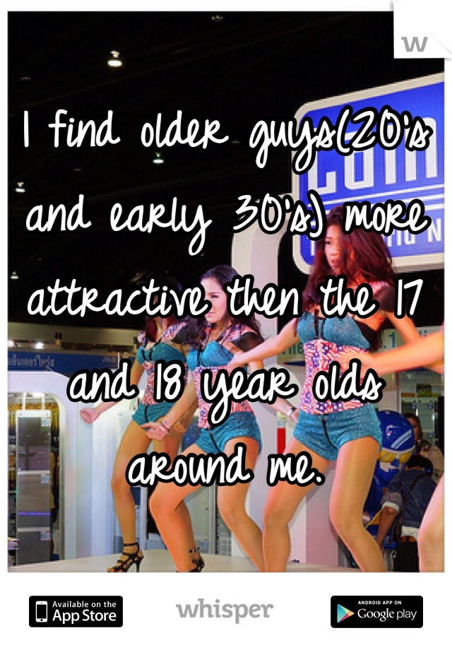 I find older guys(20's and early 30's) more attractive then the 17 and 18 year olds around me. 
