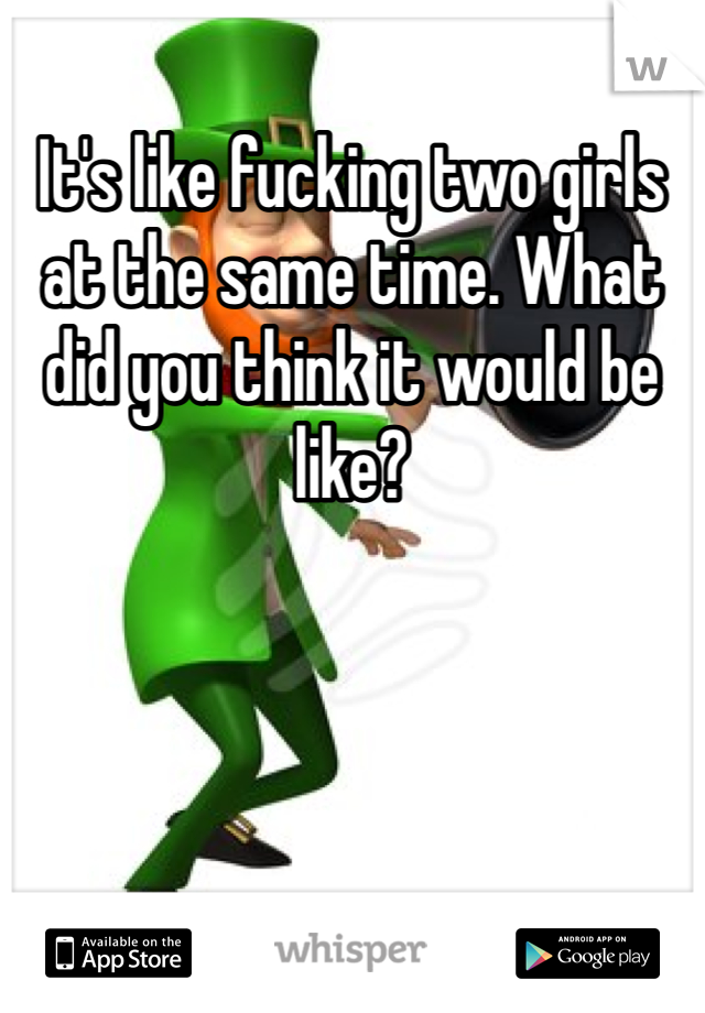 It's like fucking two girls at the same time. What did you think it would be like?