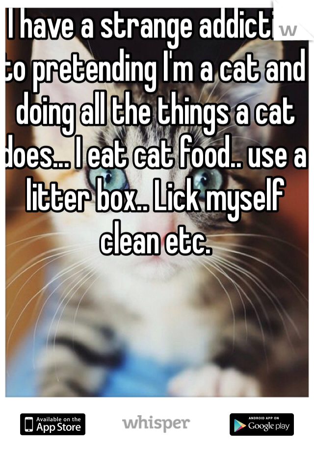 I have a strange addiction to pretending I'm a cat and doing all the things a cat does... I eat cat food.. use a litter box.. Lick myself clean etc.