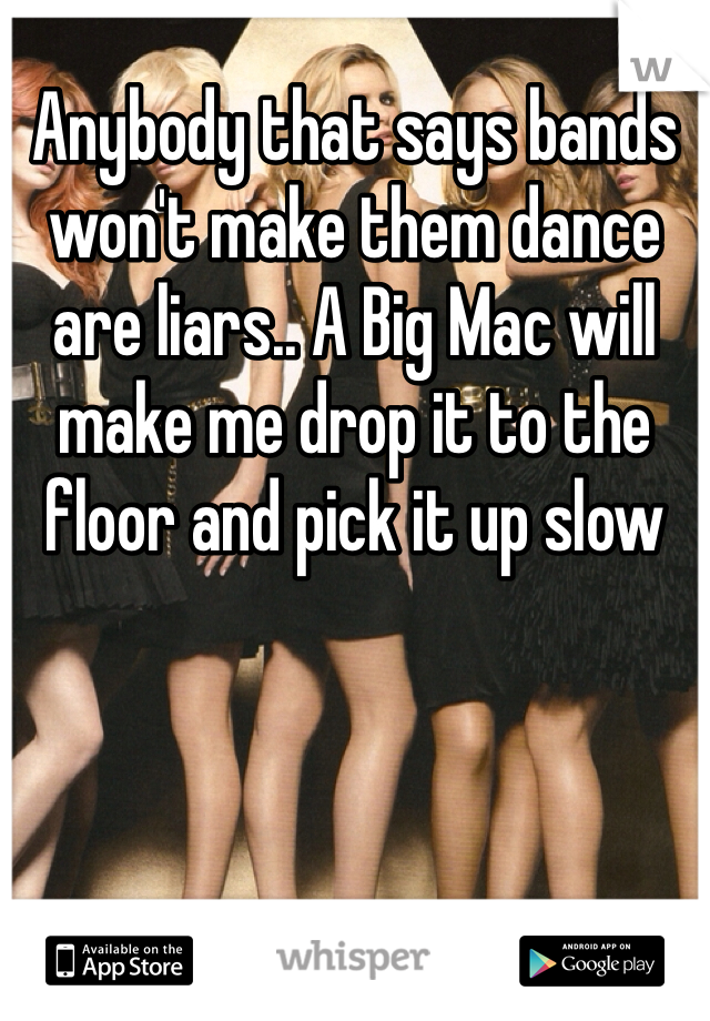 Anybody that says bands won't make them dance are liars.. A Big Mac will make me drop it to the floor and pick it up slow 