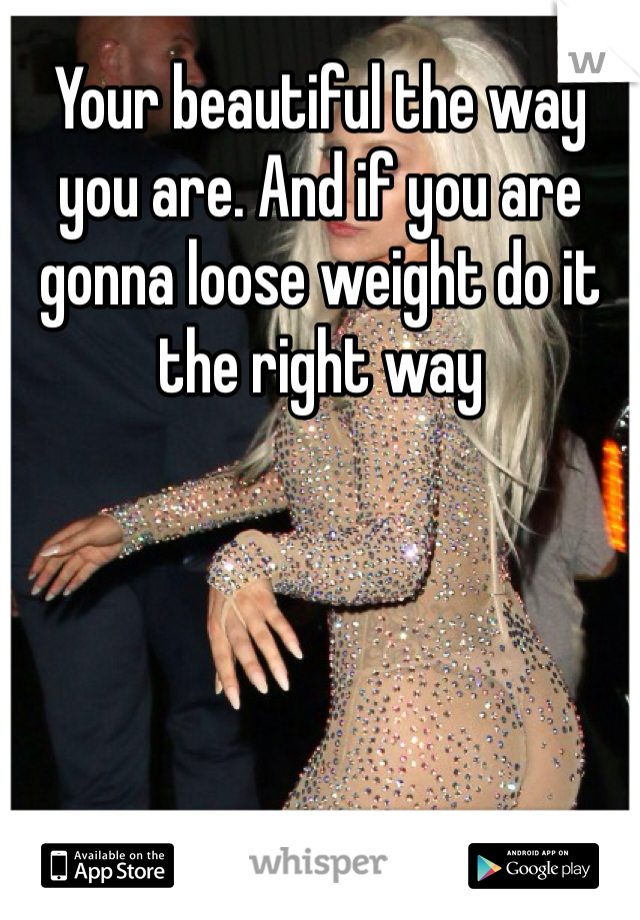 Your beautiful the way you are. And if you are gonna loose weight do it the right way