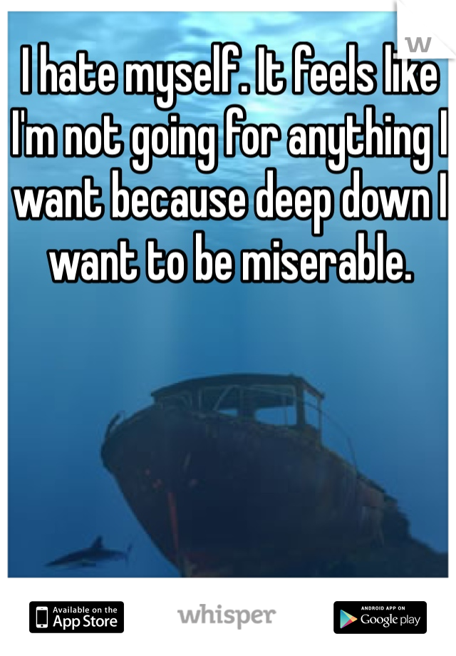 I hate myself. It feels like I'm not going for anything I want because deep down I want to be miserable. 