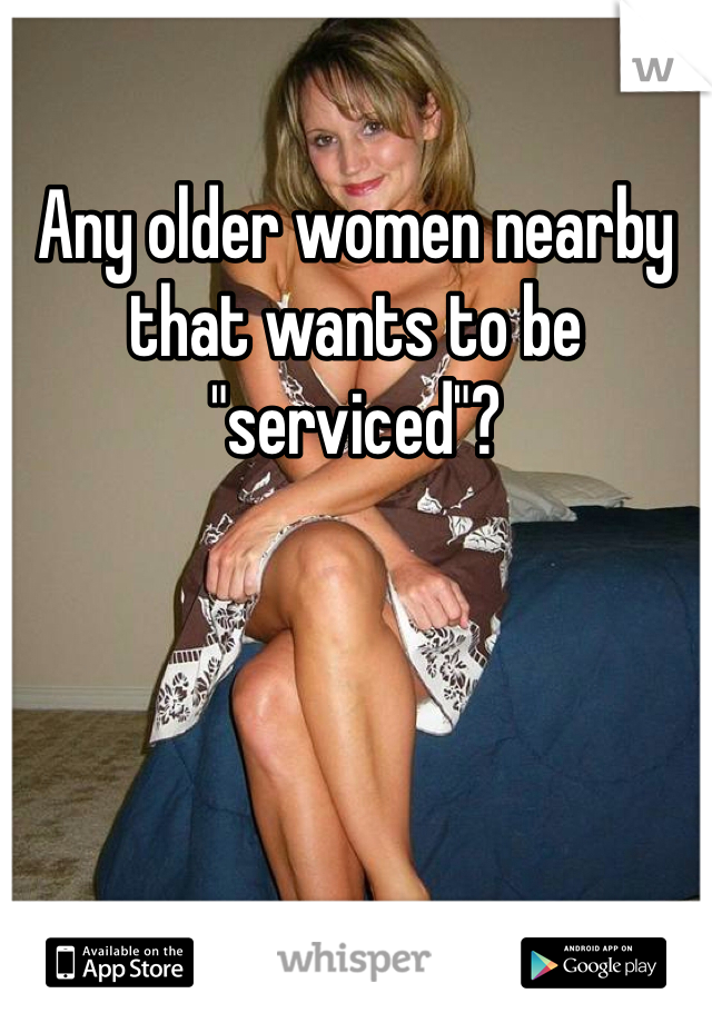 Any older women nearby that wants to be "serviced"?