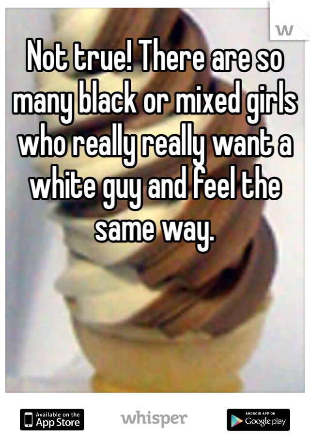 Not true! There are so many black or mixed girls who really really want a white guy and feel the same way. 