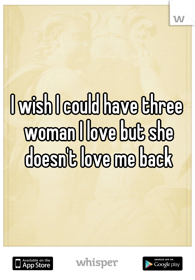 I wish I could have three woman I love but she doesn't love me back