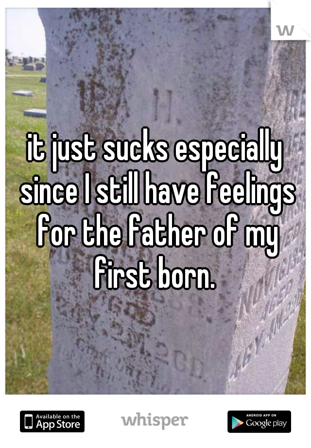 it just sucks especially since I still have feelings for the father of my first born. 