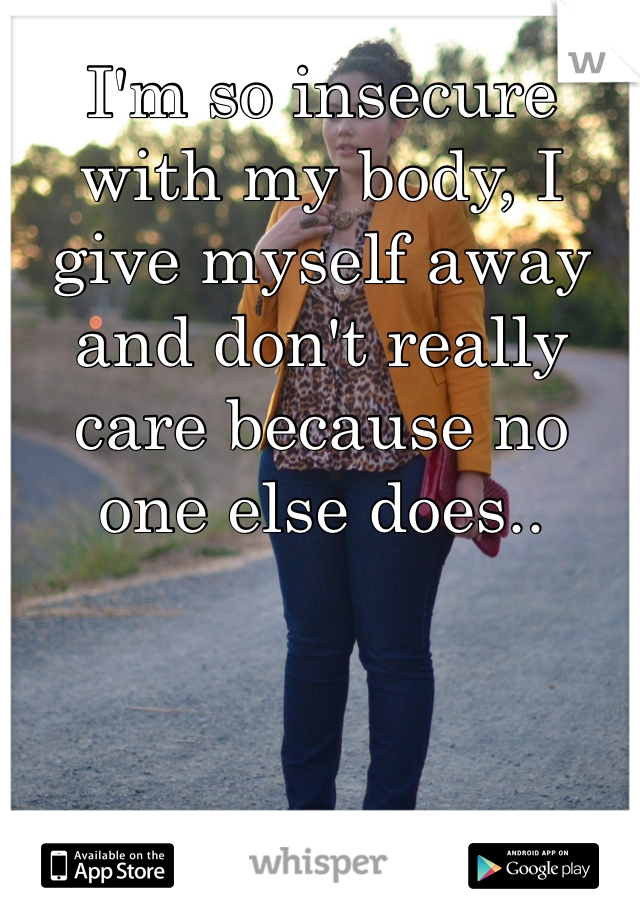 I'm so insecure with my body, I give myself away and don't really care because no one else does..