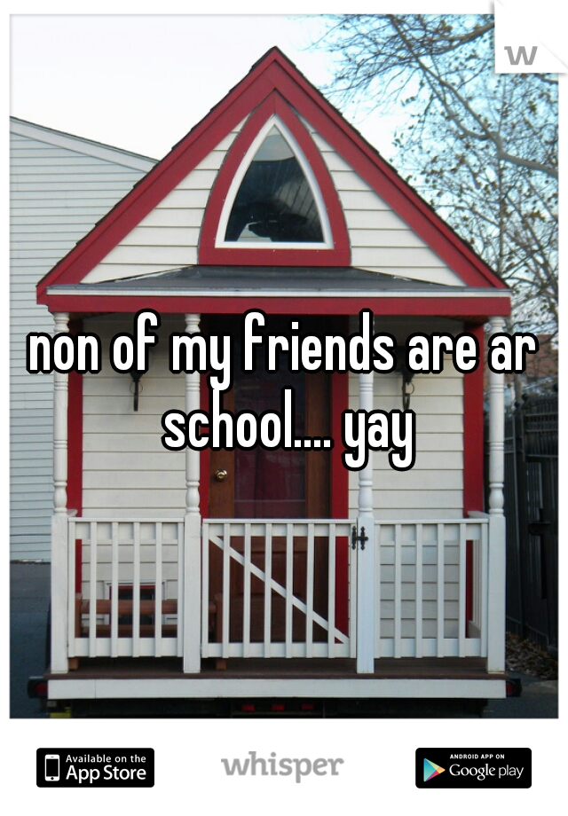 non of my friends are ar school.... yay