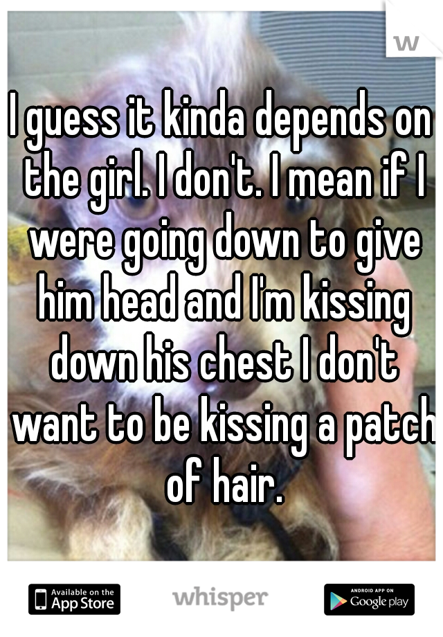 I guess it kinda depends on the girl. I don't. I mean if I were going down to give him head and I'm kissing down his chest I don't want to be kissing a patch of hair.