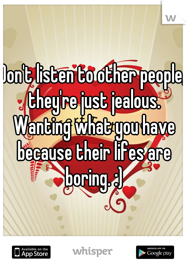 Don't listen to other people, they're just jealous. Wanting what you have because their lifes are boring. :)