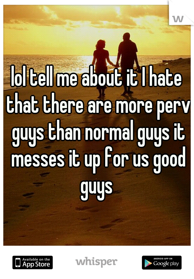 lol tell me about it I hate that there are more perv guys than normal guys it messes it up for us good guys 