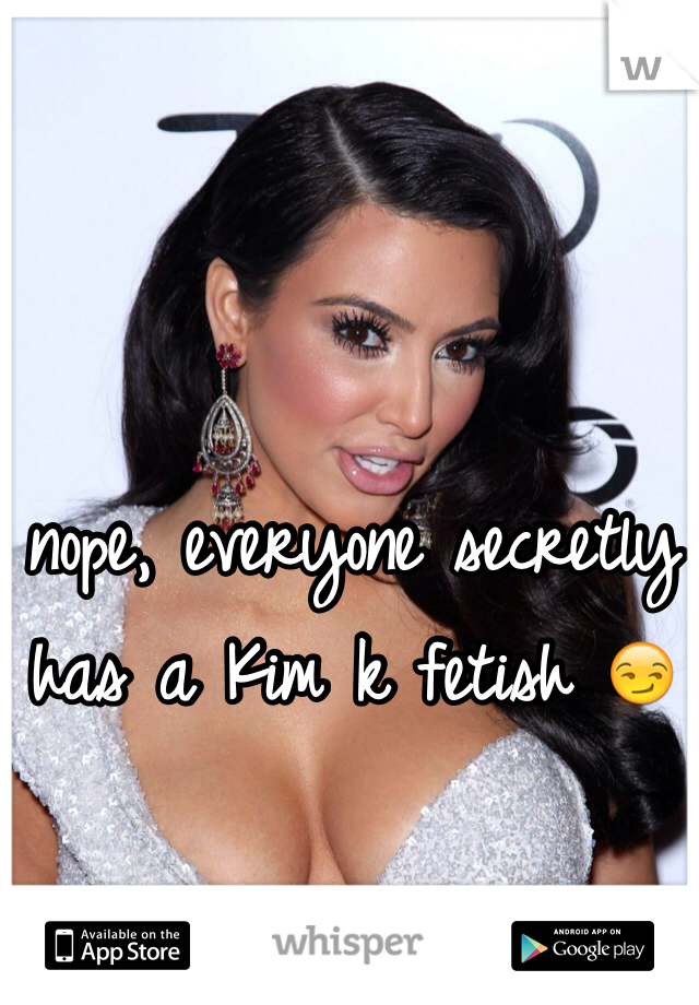 nope, everyone secretly has a Kim k fetish 😏