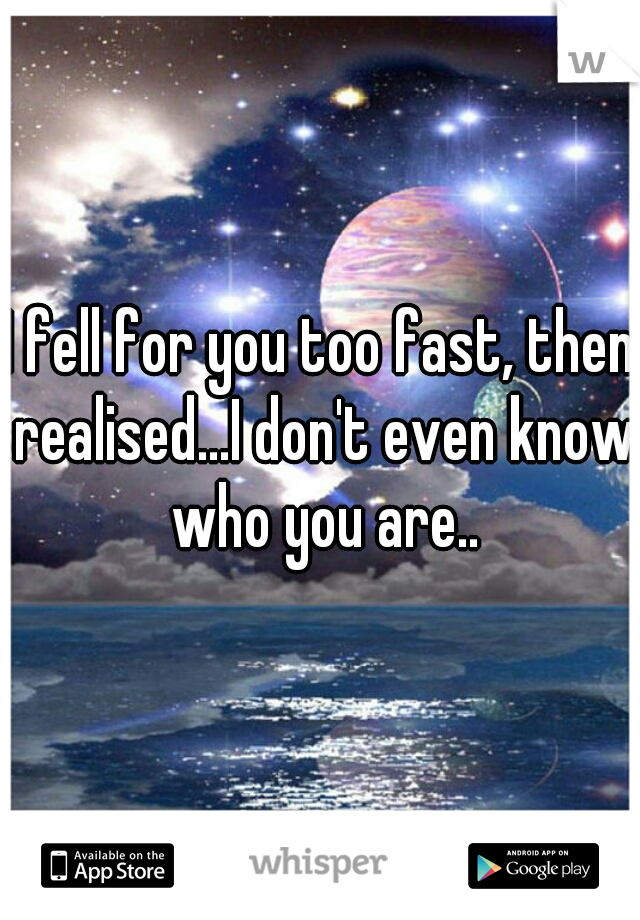 I fell for you too fast, then realised...I don't even know who you are..