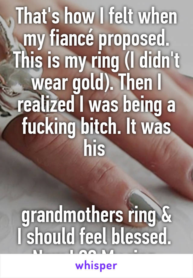 That's how I felt when my fiancé proposed. This is my ring (I didn't wear gold). Then I realized I was being a fucking bitch. It was his 


grandmothers ring & I should feel blessed. 
Now I ❤️ My ring 