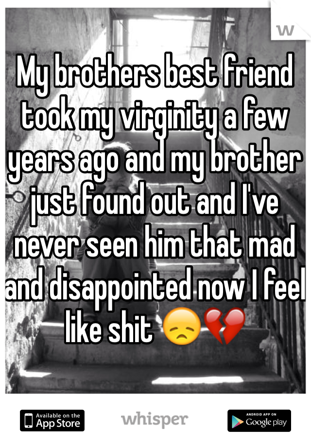 My brothers best friend took my virginity a few years ago and my brother just found out and I've never seen him that mad and disappointed now I feel like shit 😞💔