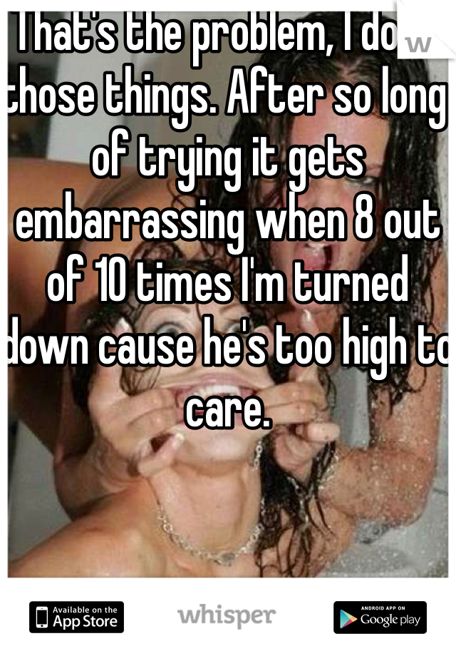 That's the problem, I do all those things. After so long of trying it gets embarrassing when 8 out of 10 times I'm turned down cause he's too high to care. 