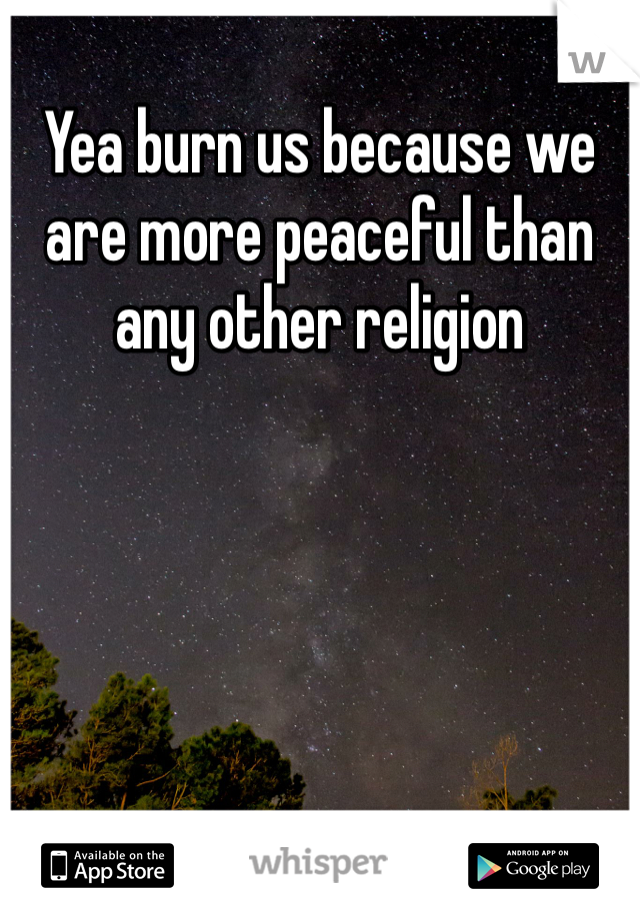 Yea burn us because we are more peaceful than any other religion