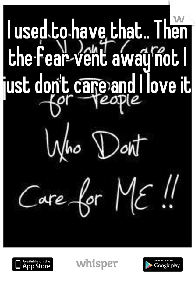 I used to have that.. Then the fear vent away not I just don't care and I love it
