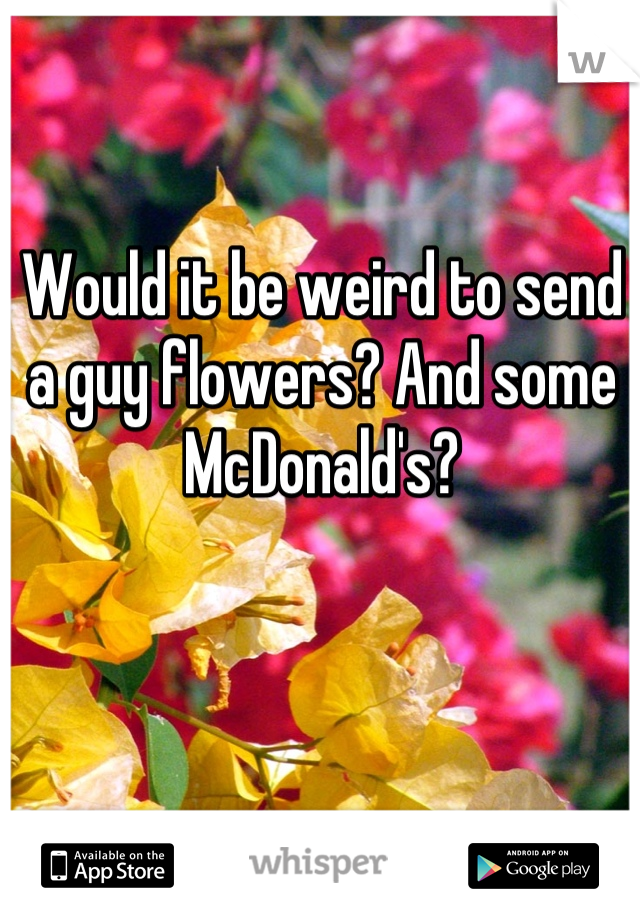 Would it be weird to send a guy flowers? And some McDonald's?